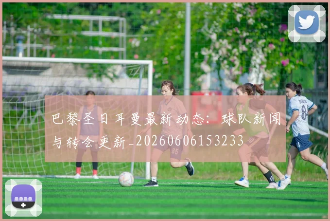 巴黎圣日耳曼最新动态：球队新闻与转会更新_20260606153233