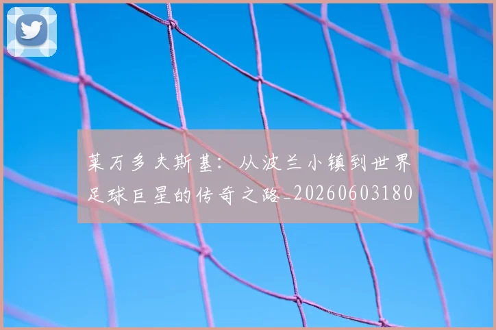 莱万多夫斯基：从波兰小镇到世界足球巨星的传奇之路_20260603180923_20260703181814
