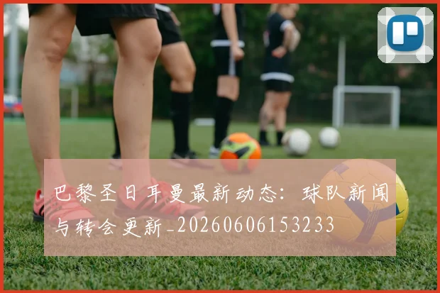 巴黎圣日耳曼最新动态：球队新闻与转会更新_20260606153233
